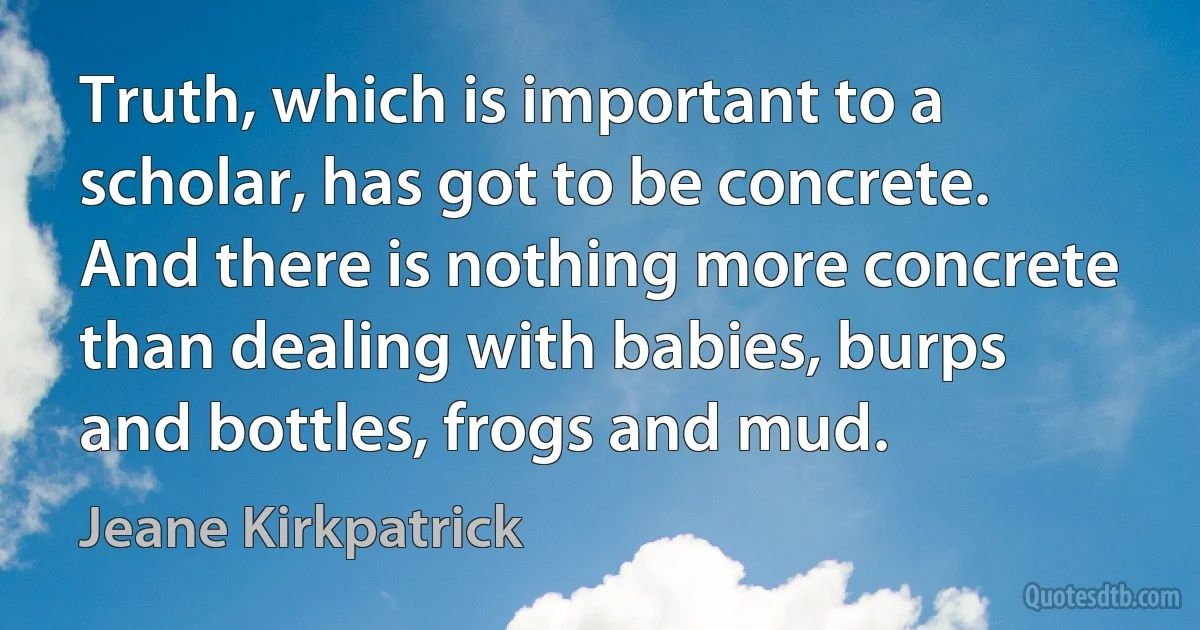 Truth, which is important to a scholar, has got to be concrete. And there is nothing more concrete than dealing with babies, burps and bottles, frogs and mud. (Jeane Kirkpatrick)