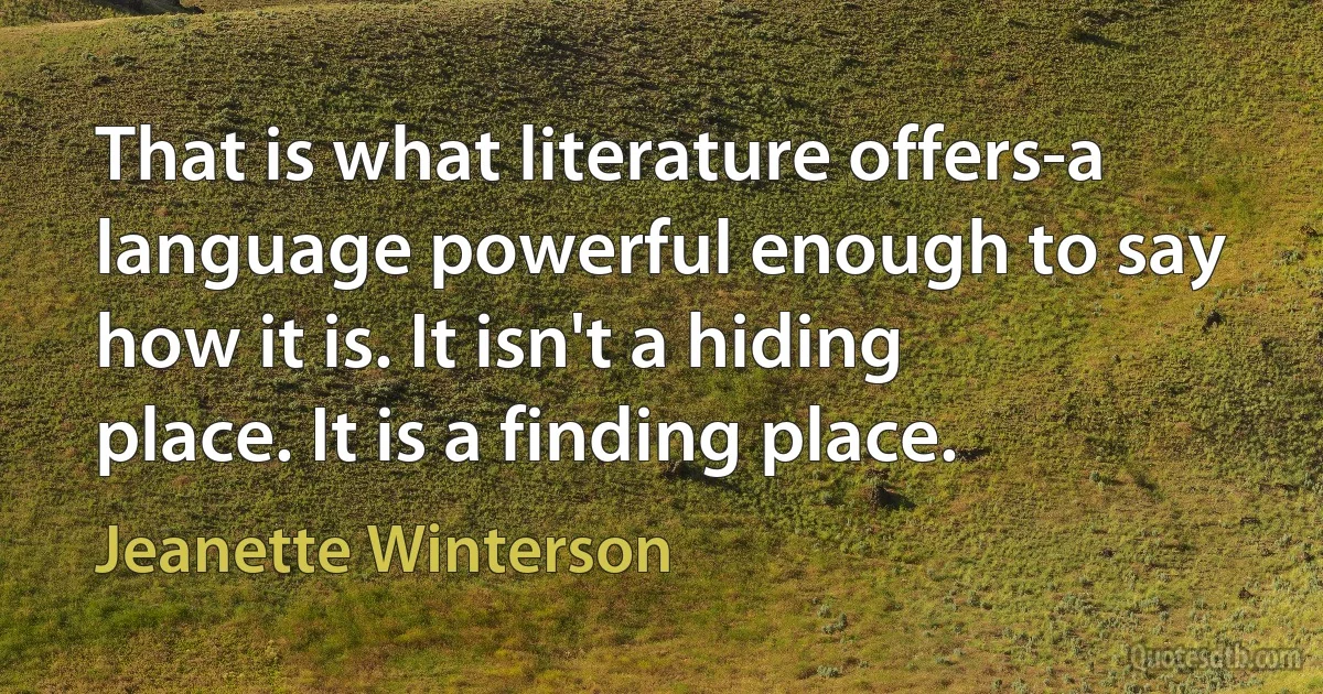 That is what literature offers-a language powerful enough to say how it is. It isn't a hiding place. It is a finding place. (Jeanette Winterson)