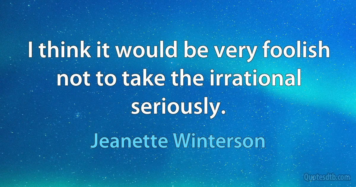 I think it would be very foolish not to take the irrational seriously. (Jeanette Winterson)