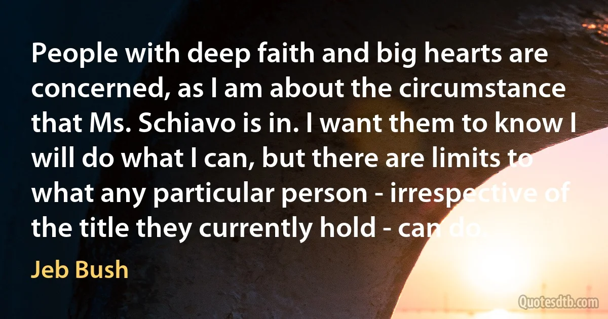 People with deep faith and big hearts are concerned, as I am about the circumstance that Ms. Schiavo is in. I want them to know I will do what I can, but there are limits to what any particular person - irrespective of the title they currently hold - can do. (Jeb Bush)