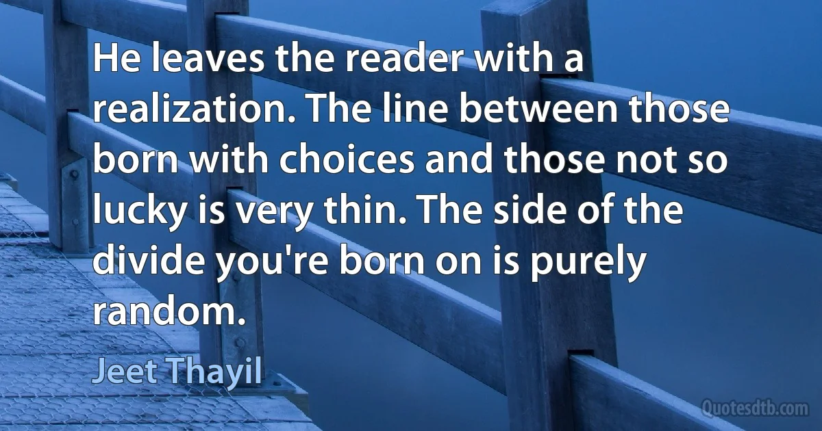 He leaves the reader with a realization. The line between those born with choices and those not so lucky is very thin. The side of the divide you're born on is purely random. (Jeet Thayil)