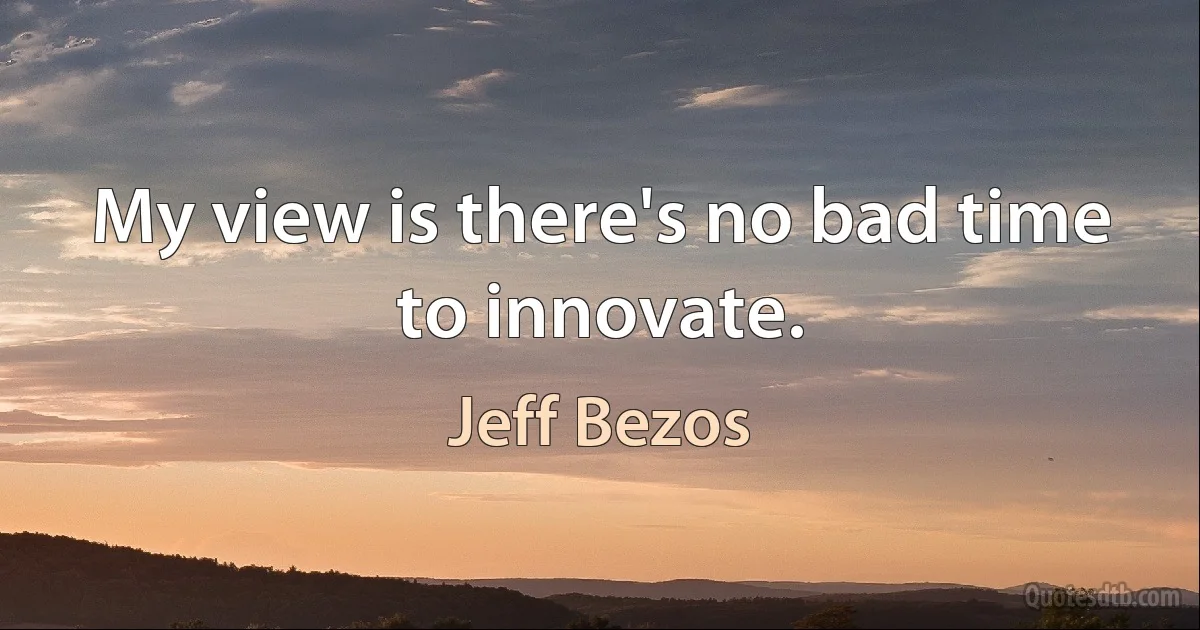 My view is there's no bad time to innovate. (Jeff Bezos)