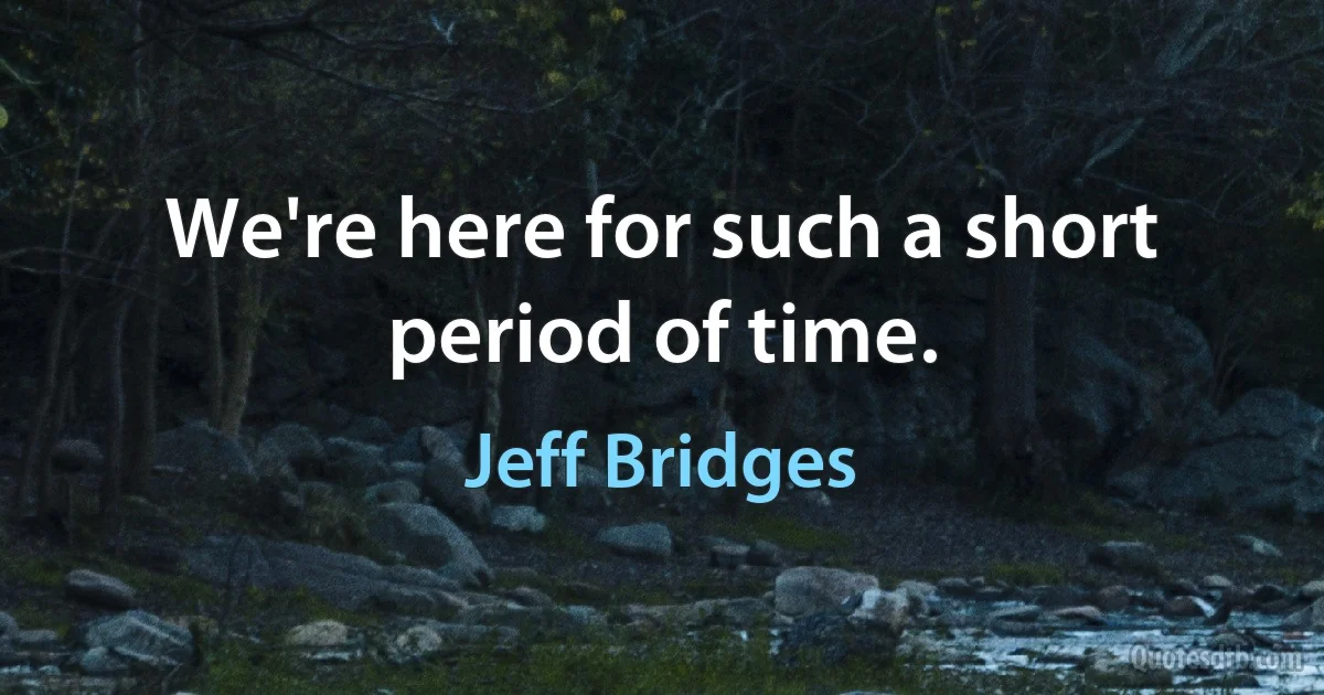 We're here for such a short period of time. (Jeff Bridges)