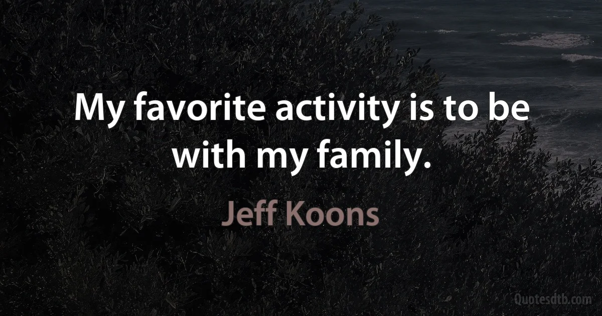 My favorite activity is to be with my family. (Jeff Koons)