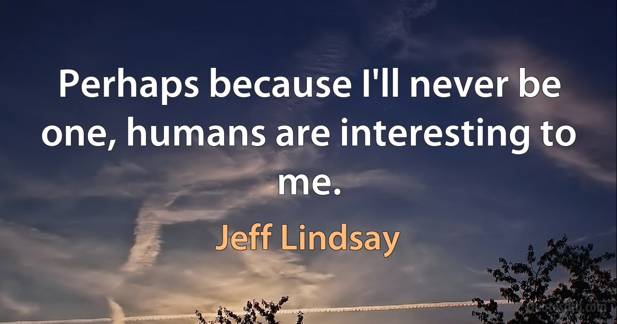 Perhaps because I'll never be one, humans are interesting to me. (Jeff Lindsay)