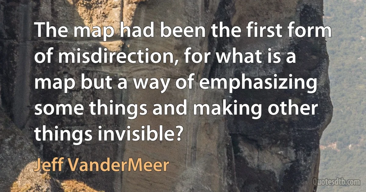 The map had been the first form of misdirection, for what is a map but a way of emphasizing some things and making other things invisible? (Jeff VanderMeer)