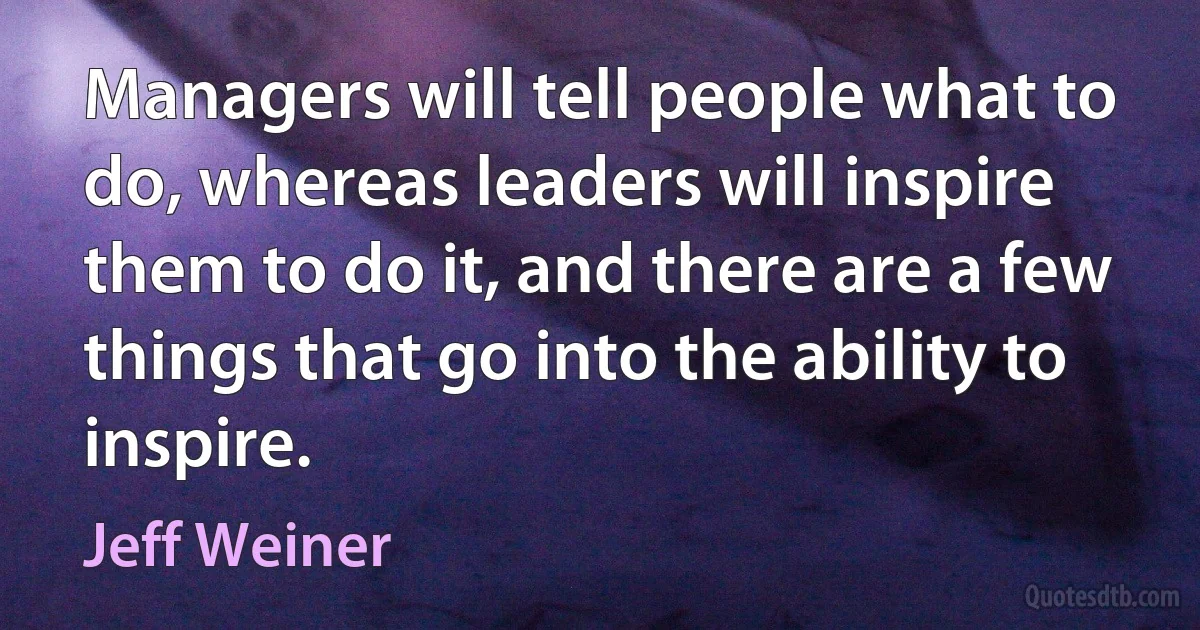 Managers will tell people what to do, whereas leaders will inspire them to do it, and there are a few things that go into the ability to inspire. (Jeff Weiner)