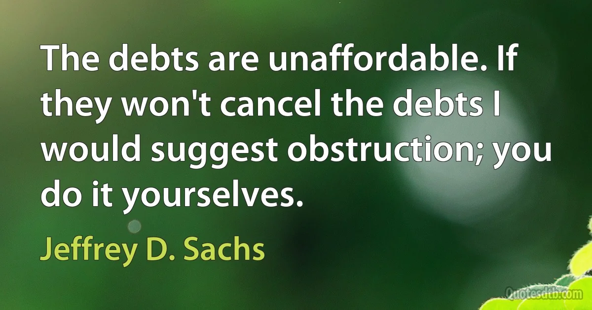 The debts are unaffordable. If they won't cancel the debts I would suggest obstruction; you do it yourselves. (Jeffrey D. Sachs)