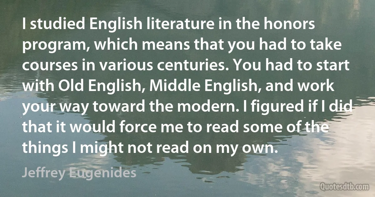 I studied English literature in the honors program, which means that you had to take courses in various centuries. You had to start with Old English, Middle English, and work your way toward the modern. I figured if I did that it would force me to read some of the things I might not read on my own. (Jeffrey Eugenides)