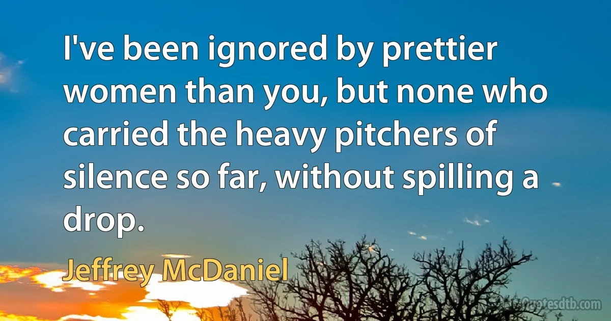 I've been ignored by prettier women than you, but none who carried the heavy pitchers of silence so far, without spilling a drop. (Jeffrey McDaniel)