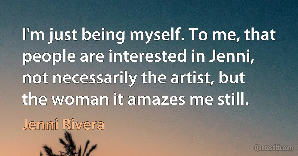 I'm just being myself. To me, that people are interested in Jenni, not necessarily the artist, but the woman it amazes me still. (Jenni Rivera)