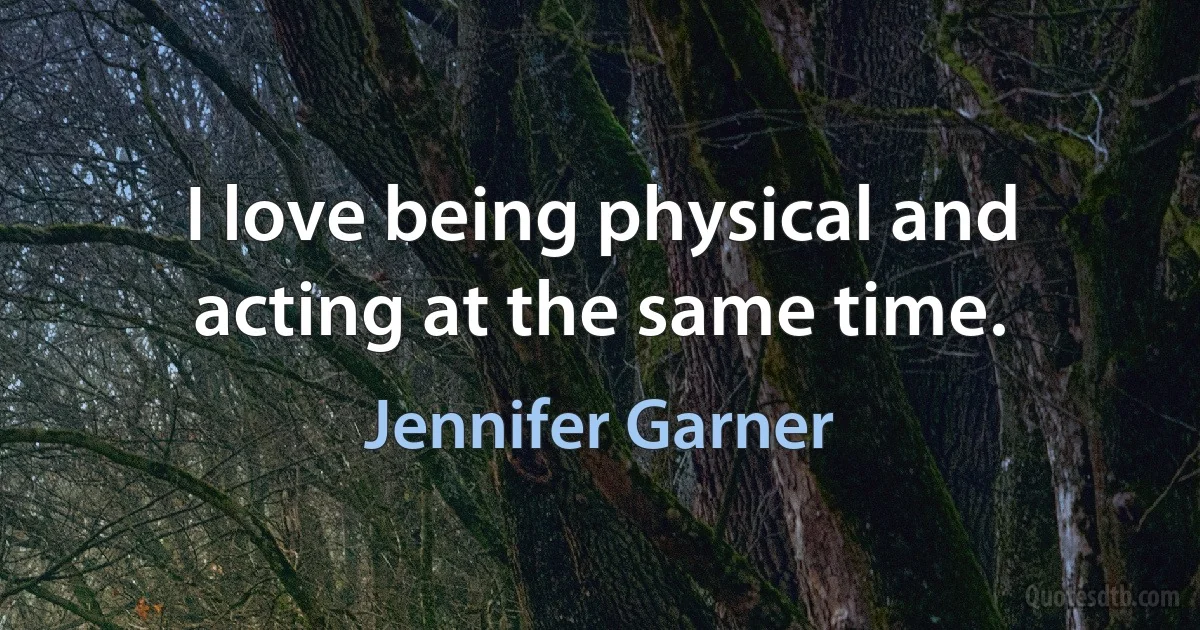 I love being physical and acting at the same time. (Jennifer Garner)