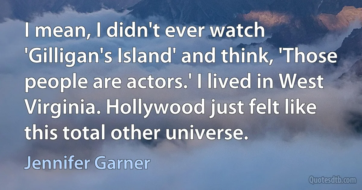 I mean, I didn't ever watch 'Gilligan's Island' and think, 'Those people are actors.' I lived in West Virginia. Hollywood just felt like this total other universe. (Jennifer Garner)