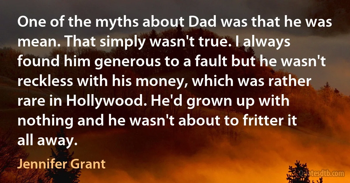 One of the myths about Dad was that he was mean. That simply wasn't true. I always found him generous to a fault but he wasn't reckless with his money, which was rather rare in Hollywood. He'd grown up with nothing and he wasn't about to fritter it all away. (Jennifer Grant)