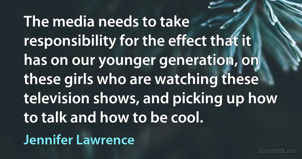 The media needs to take responsibility for the effect that it has on our younger generation, on these girls who are watching these television shows, and picking up how to talk and how to be cool. (Jennifer Lawrence)