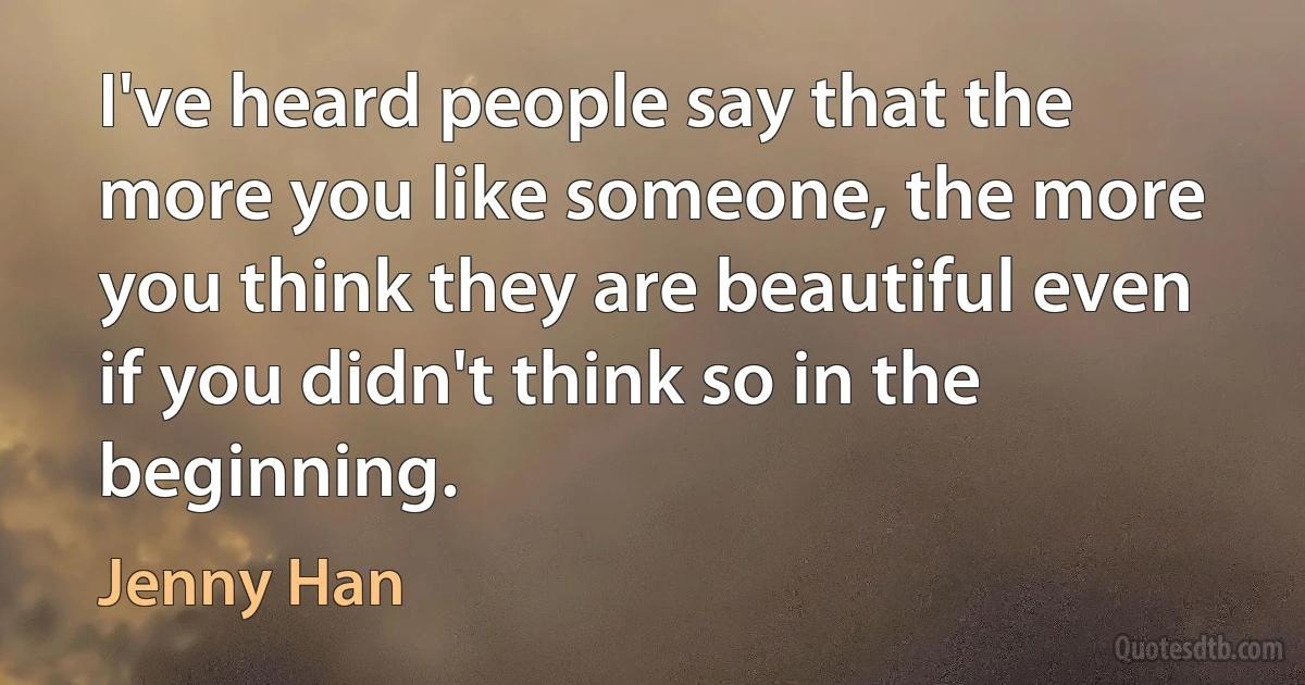 I've heard people say that the more you like someone, the more you think they are beautiful even if you didn't think so in the beginning. (Jenny Han)