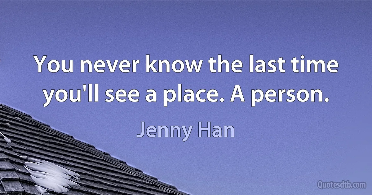 You never know the last time you'll see a place. A person. (Jenny Han)