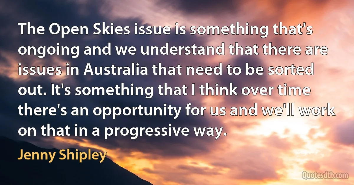 The Open Skies issue is something that's ongoing and we understand that there are issues in Australia that need to be sorted out. It's something that I think over time there's an opportunity for us and we'll work on that in a progressive way. (Jenny Shipley)