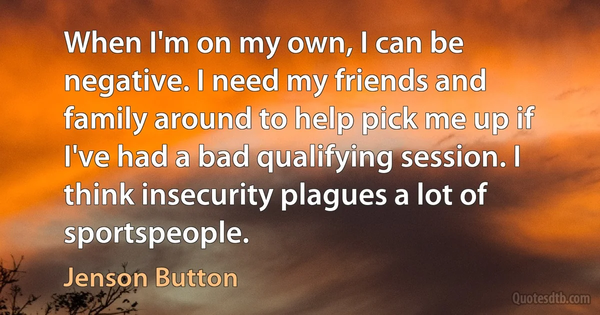 When I'm on my own, I can be negative. I need my friends and family around to help pick me up if I've had a bad qualifying session. I think insecurity plagues a lot of sportspeople. (Jenson Button)