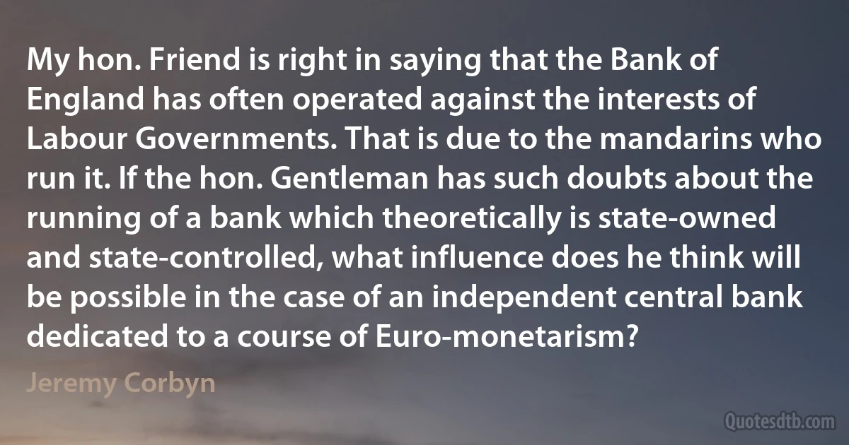 My hon. Friend is right in saying that the Bank of England has often operated against the interests of Labour Governments. That is due to the mandarins who run it. If the hon. Gentleman has such doubts about the running of a bank which theoretically is state-owned and state-controlled, what influence does he think will be possible in the case of an independent central bank dedicated to a course of Euro-monetarism? (Jeremy Corbyn)