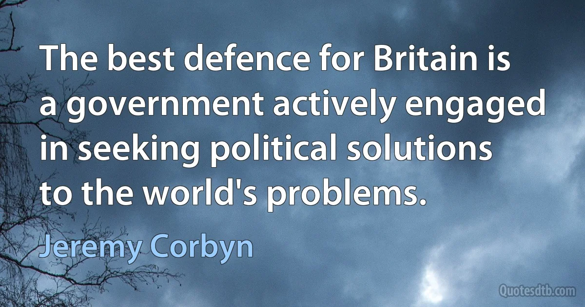 The best defence for Britain is a government actively engaged in seeking political solutions to the world's problems. (Jeremy Corbyn)