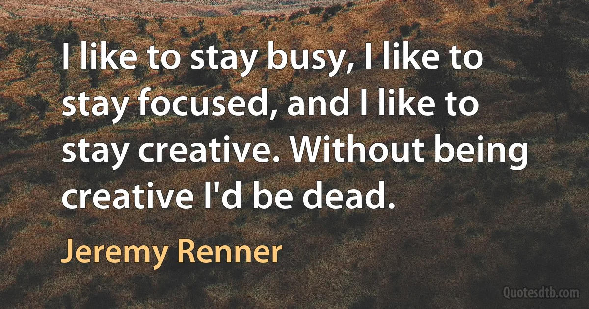 I like to stay busy, I like to stay focused, and I like to stay creative. Without being creative I'd be dead. (Jeremy Renner)