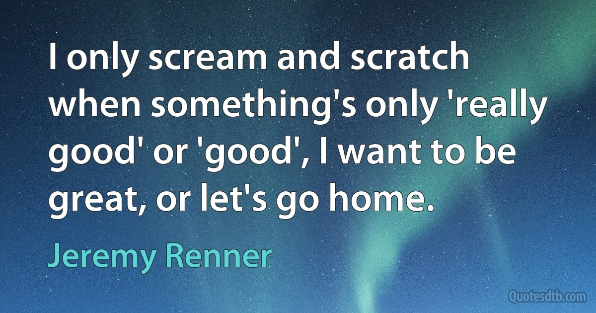 I only scream and scratch when something's only 'really good' or 'good', I want to be great, or let's go home. (Jeremy Renner)