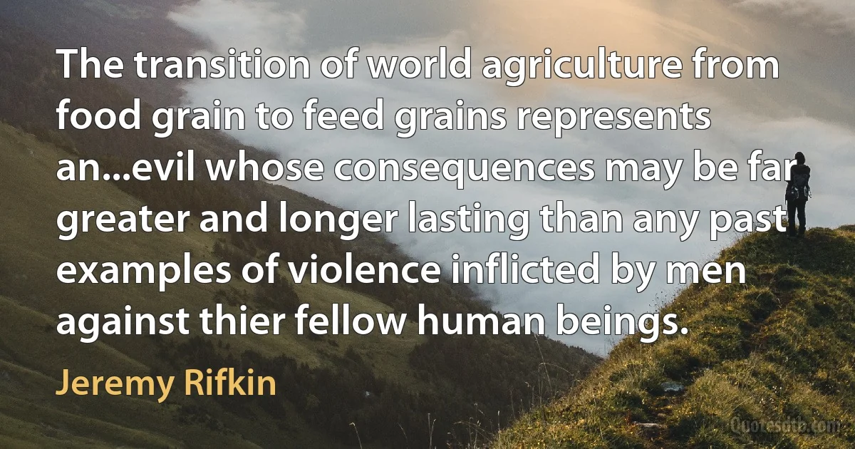 The transition of world agriculture from food grain to feed grains represents an...evil whose consequences may be far greater and longer lasting than any past examples of violence inflicted by men against thier fellow human beings. (Jeremy Rifkin)