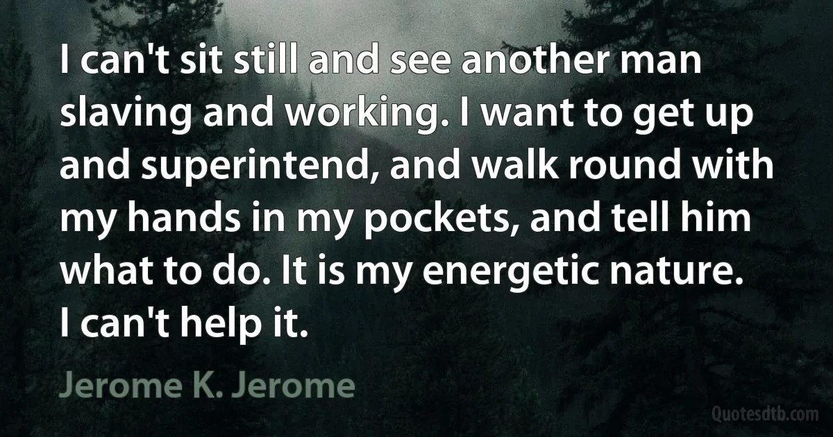 I can't sit still and see another man slaving and working. I want to get up and superintend, and walk round with my hands in my pockets, and tell him what to do. It is my energetic nature. I can't help it. (Jerome K. Jerome)