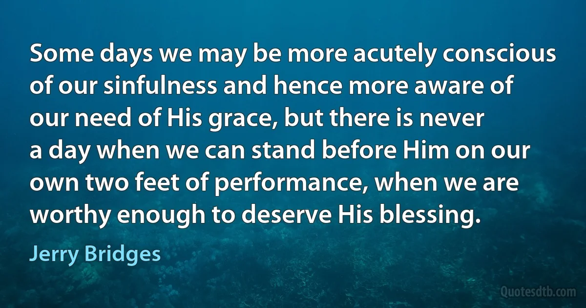 Some days we may be more acutely conscious of our sinfulness and hence more aware of our need of His grace, but there is never a day when we can stand before Him on our own two feet of performance, when we are worthy enough to deserve His blessing. (Jerry Bridges)