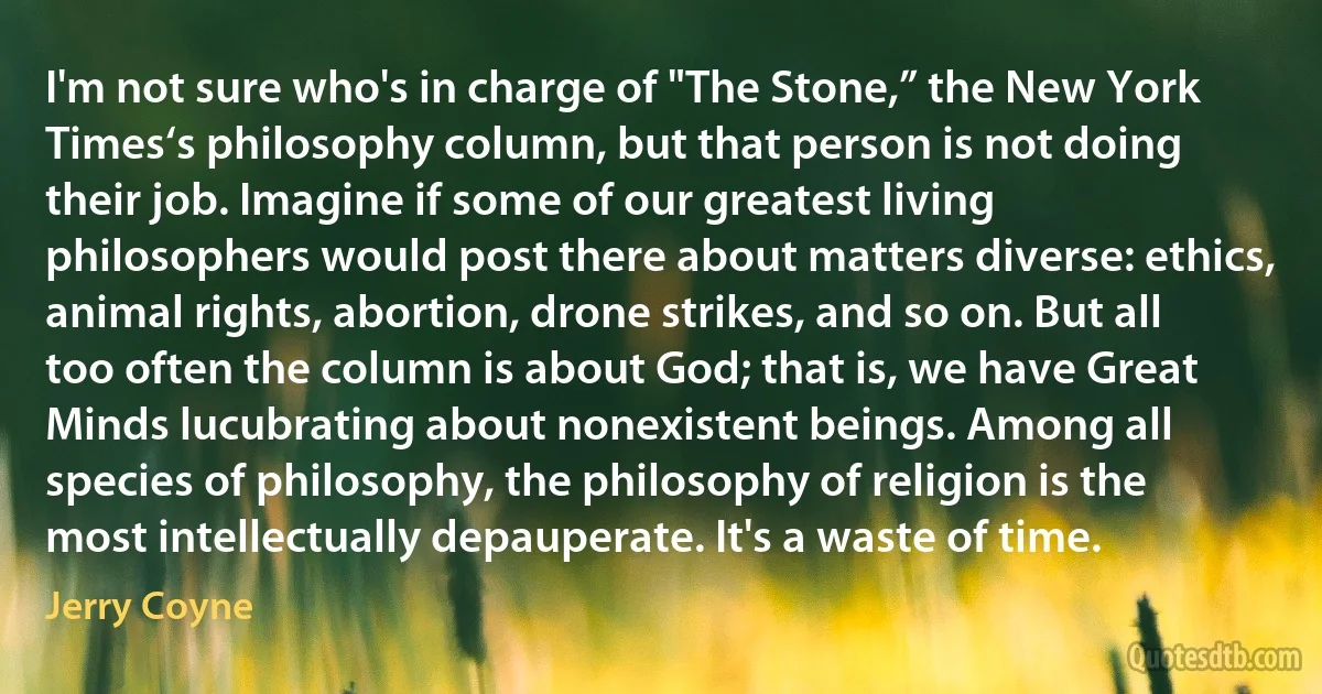 I'm not sure who's in charge of "The Stone,” the New York Times‘s philosophy column, but that person is not doing their job. Imagine if some of our greatest living philosophers would post there about matters diverse: ethics, animal rights, abortion, drone strikes, and so on. But all too often the column is about God; that is, we have Great Minds lucubrating about nonexistent beings. Among all species of philosophy, the philosophy of religion is the most intellectually depauperate. It's a waste of time. (Jerry Coyne)