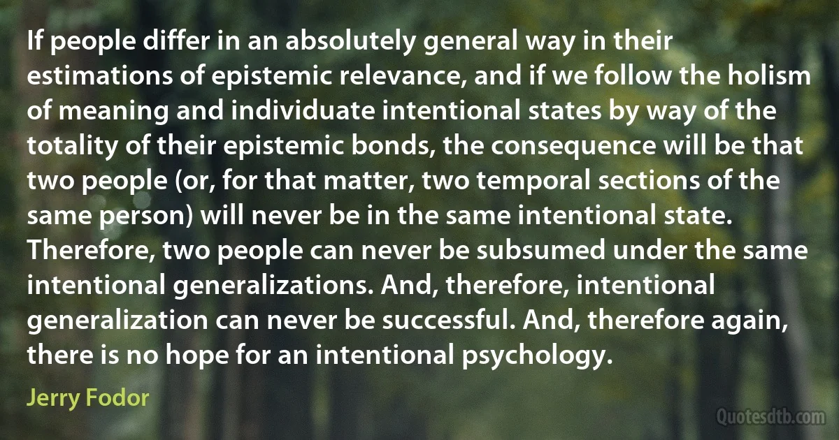 If people differ in an absolutely general way in their estimations of epistemic relevance, and if we follow the holism of meaning and individuate intentional states by way of the totality of their epistemic bonds, the consequence will be that two people (or, for that matter, two temporal sections of the same person) will never be in the same intentional state. Therefore, two people can never be subsumed under the same intentional generalizations. And, therefore, intentional generalization can never be successful. And, therefore again, there is no hope for an intentional psychology. (Jerry Fodor)