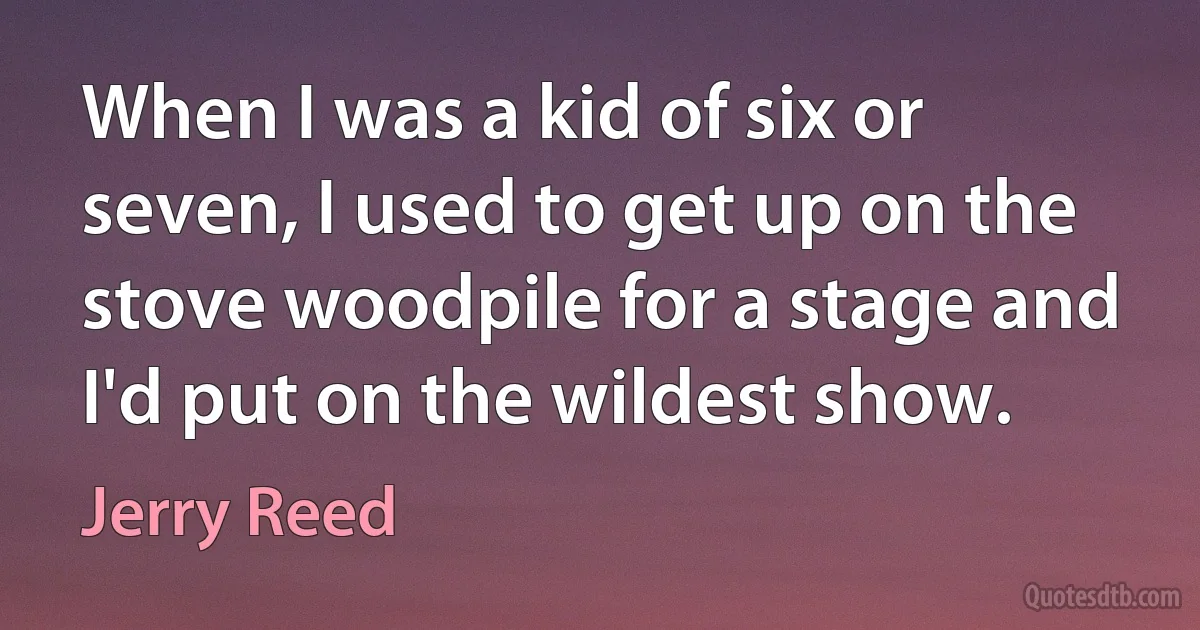 When I was a kid of six or seven, I used to get up on the stove woodpile for a stage and I'd put on the wildest show. (Jerry Reed)