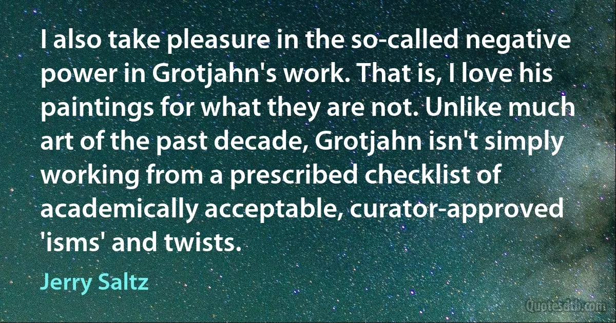 I also take pleasure in the so-called negative power in Grotjahn's work. That is, I love his paintings for what they are not. Unlike much art of the past decade, Grotjahn isn't simply working from a prescribed checklist of academically acceptable, curator-approved 'isms' and twists. (Jerry Saltz)