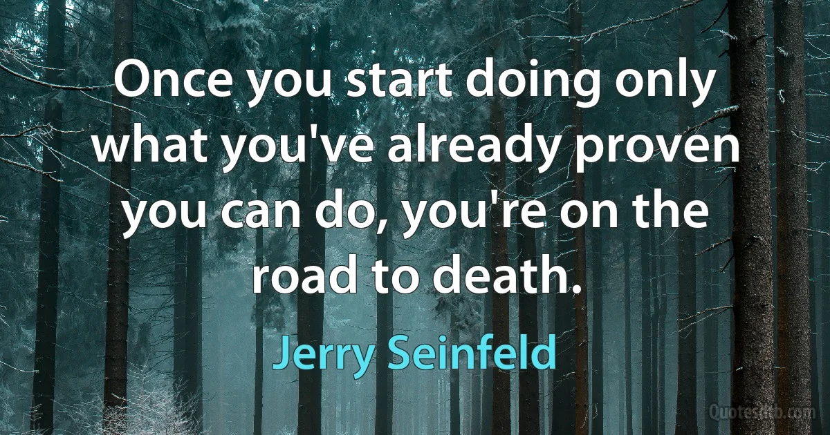 Once you start doing only what you've already proven you can do, you're on the road to death. (Jerry Seinfeld)