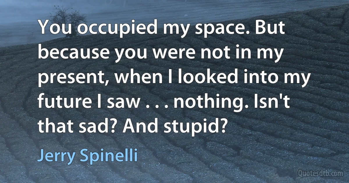 You occupied my space. But because you were not in my present, when I looked into my future I saw . . . nothing. Isn't that sad? And stupid? (Jerry Spinelli)