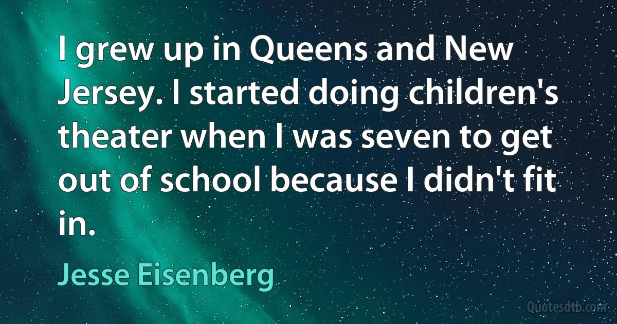 I grew up in Queens and New Jersey. I started doing children's theater when I was seven to get out of school because I didn't fit in. (Jesse Eisenberg)