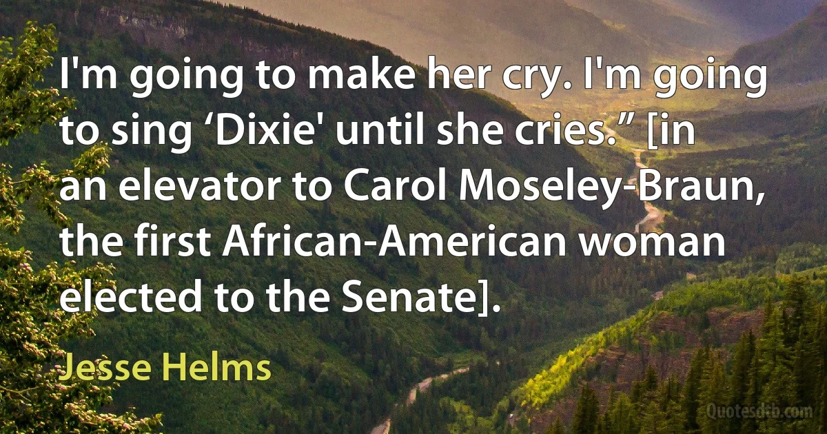 I'm going to make her cry. I'm going to sing ‘Dixie' until she cries.” [in an elevator to Carol Moseley-Braun, the first African-American woman elected to the Senate]. (Jesse Helms)