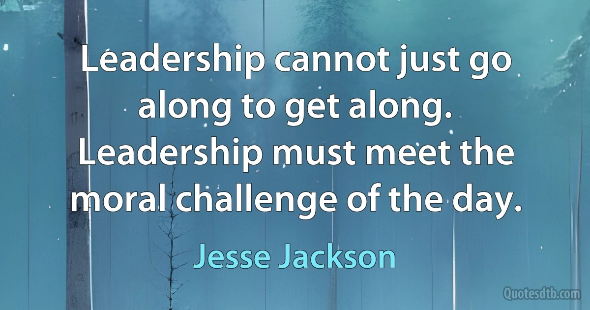 Leadership cannot just go along to get along. Leadership must meet the moral challenge of the day. (Jesse Jackson)