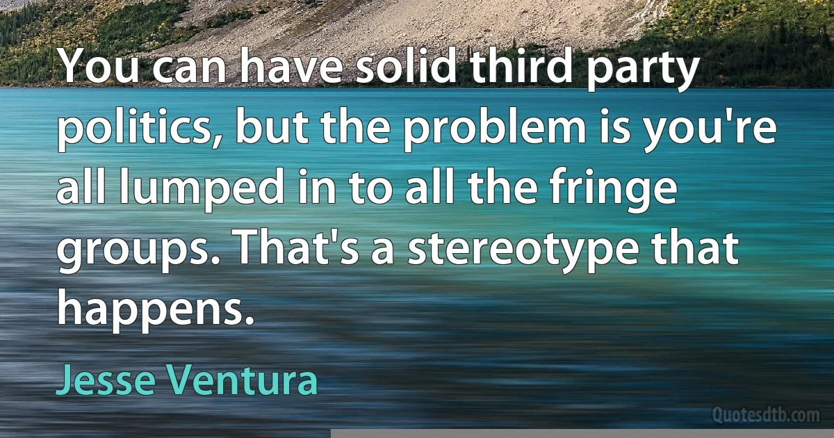 You can have solid third party politics, but the problem is you're all lumped in to all the fringe groups. That's a stereotype that happens. (Jesse Ventura)