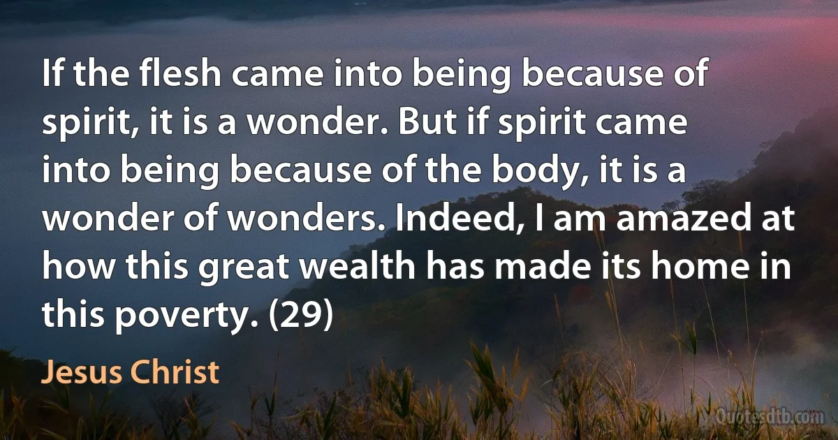 If the flesh came into being because of spirit, it is a wonder. But if spirit came into being because of the body, it is a wonder of wonders. Indeed, I am amazed at how this great wealth has made its home in this poverty. (29) (Jesus Christ)