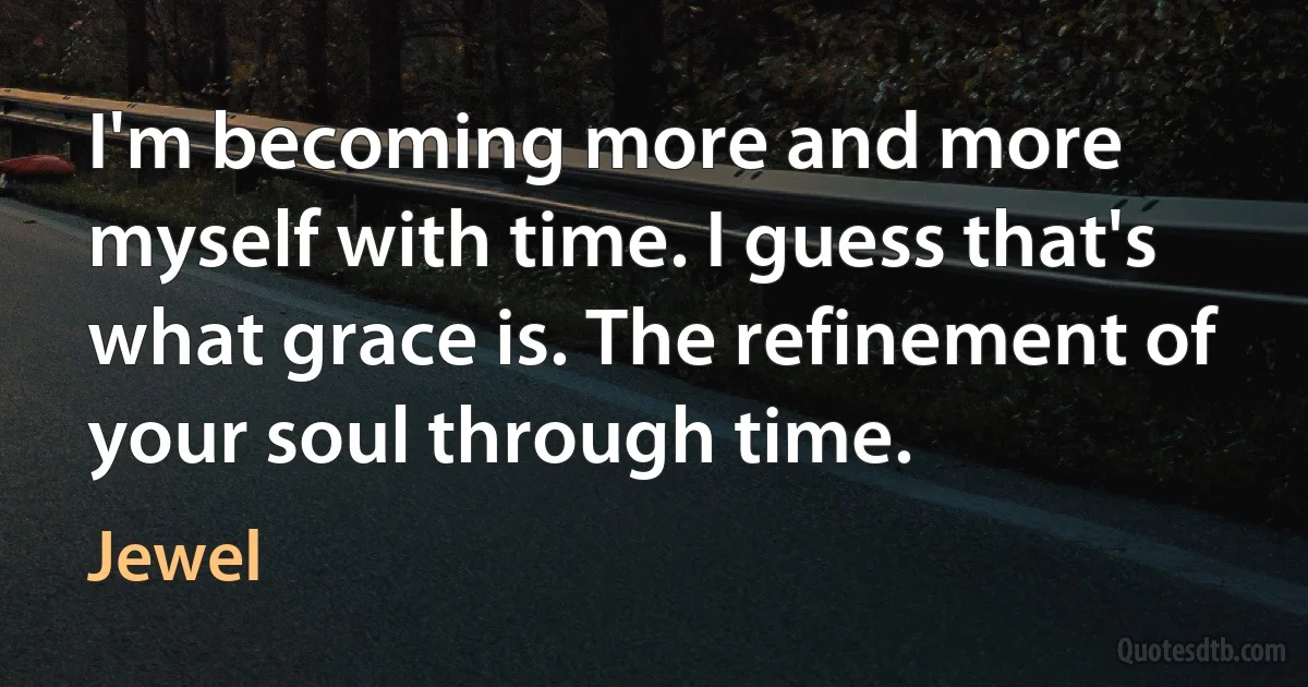 I'm becoming more and more myself with time. I guess that's what grace is. The refinement of your soul through time. (Jewel)