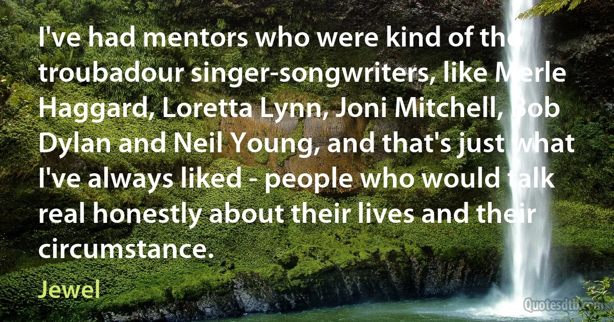 I've had mentors who were kind of the troubadour singer-songwriters, like Merle Haggard, Loretta Lynn, Joni Mitchell, Bob Dylan and Neil Young, and that's just what I've always liked - people who would talk real honestly about their lives and their circumstance. (Jewel)