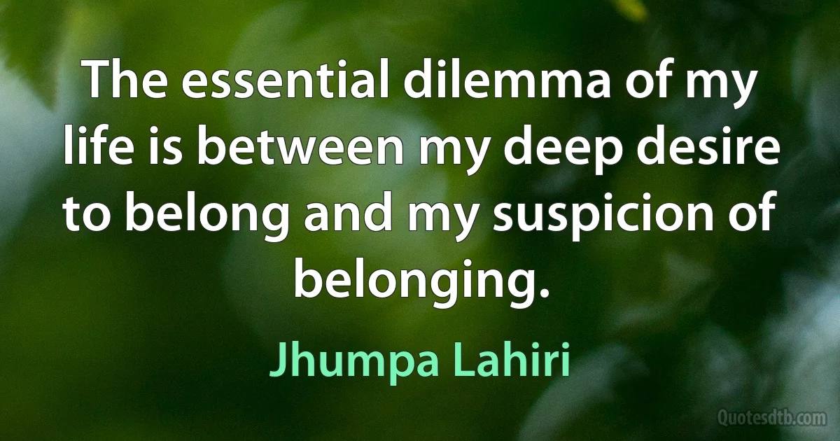 The essential dilemma of my life is between my deep desire to belong and my suspicion of belonging. (Jhumpa Lahiri)