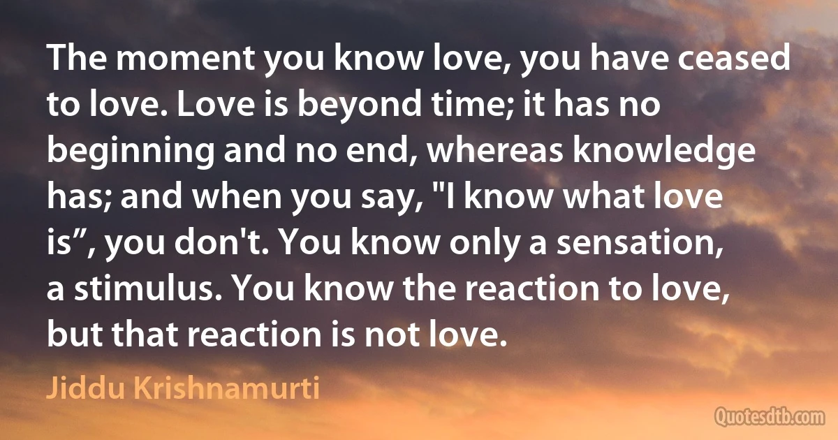 The moment you know love, you have ceased to love. Love is beyond time; it has no beginning and no end, whereas knowledge has; and when you say, "I know what love is”, you don't. You know only a sensation, a stimulus. You know the reaction to love, but that reaction is not love. (Jiddu Krishnamurti)