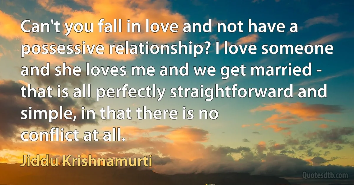 Can't you fall in love and not have a possessive relationship? I love someone and she loves me and we get married - that is all perfectly straightforward and simple, in that there is no
conflict at all. (Jiddu Krishnamurti)