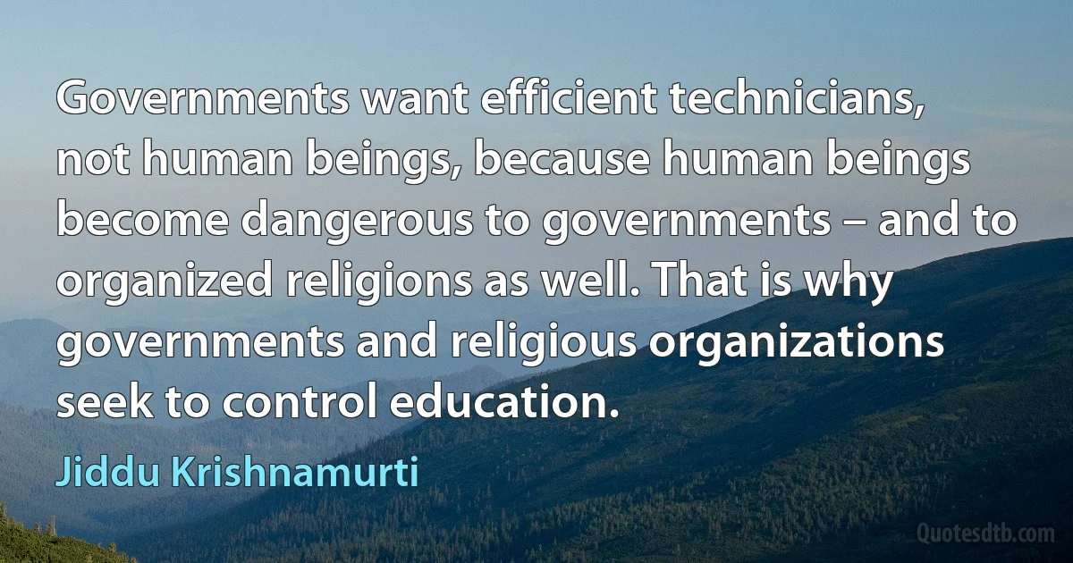 Governments want efficient technicians, not human beings, because human beings become dangerous to governments – and to organized religions as well. That is why governments and religious organizations seek to control education. (Jiddu Krishnamurti)