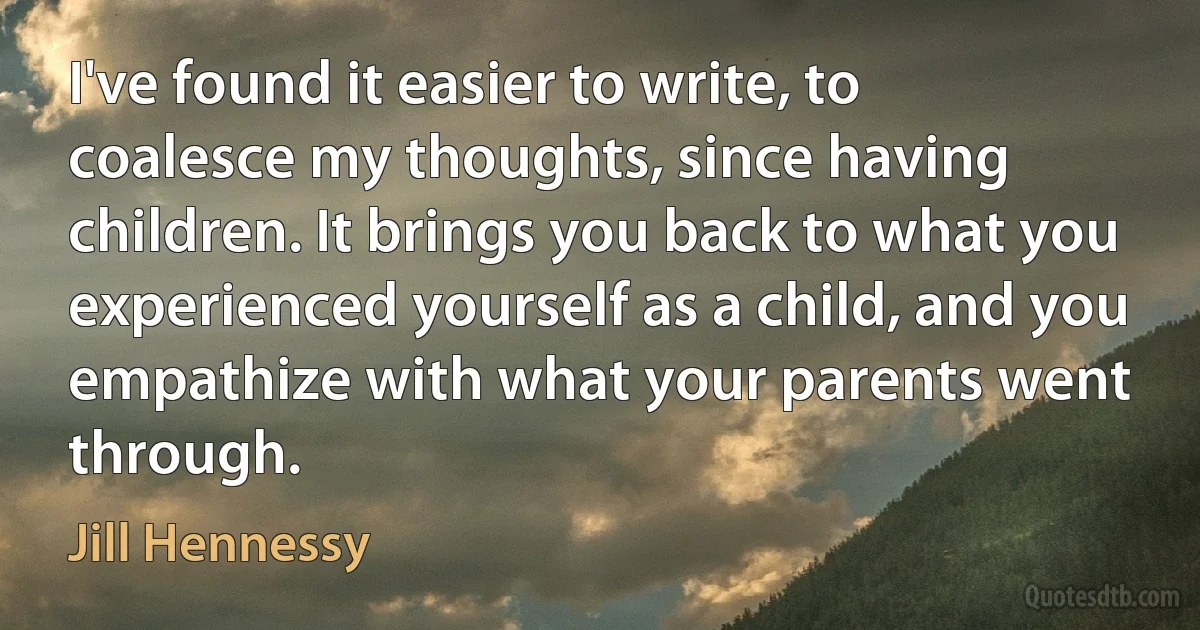 I've found it easier to write, to coalesce my thoughts, since having children. It brings you back to what you experienced yourself as a child, and you empathize with what your parents went through. (Jill Hennessy)