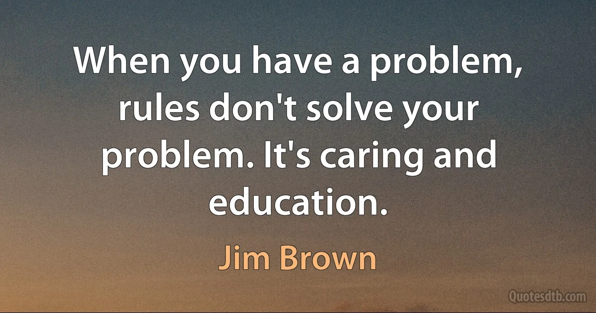 When you have a problem, rules don't solve your problem. It's caring and education. (Jim Brown)