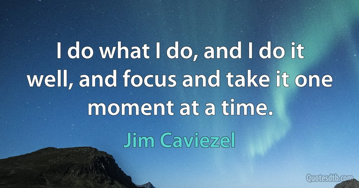 I do what I do, and I do it well, and focus and take it one moment at a time. (Jim Caviezel)